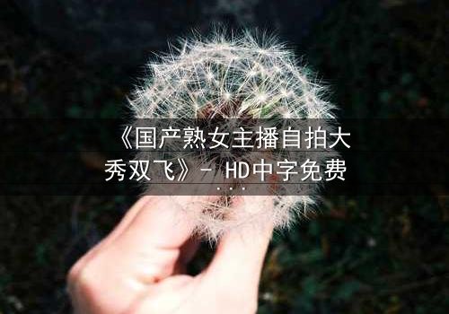 《国产熟女主播自拍大秀双飞》- HD中字免费 - 1080P超清完整无删