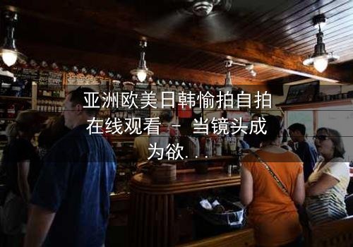 亚洲欧美日韩愉拍自拍在线观看 - 当镜头成为欲望的审判官