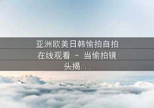 亚洲欧美日韩愉拍自拍在线观看 - 当偷拍镜头揭开人性最深的秘密