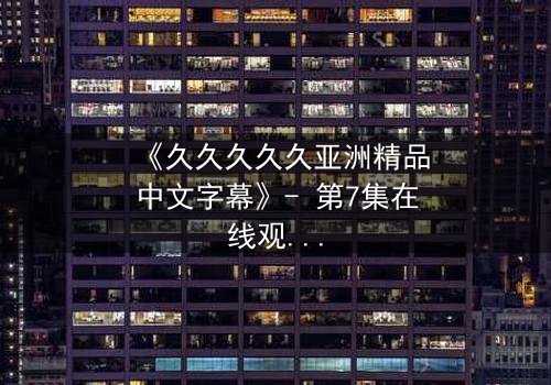《久久久久久亚洲精品中文字幕》- 第7集在线观看 - 当禁忌之恋撕裂千年封印