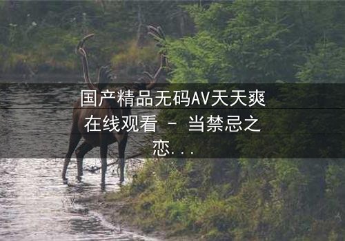 国产精品无码AV天天爽在线观看 - 当禁忌之恋遇上致命诱惑