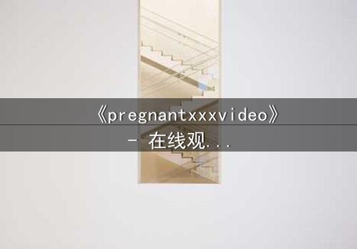 《pregnantxxxvideo》- 在线观看HD中字 - 当禁忌之恋遇上命运抉择