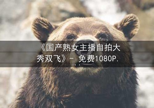 《国产熟女主播自拍大秀双飞》- 免费1080P超清 - 第3集完整无删