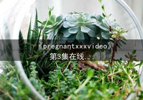 《pregnantxxxvideo》第3集在线观看 - 当禁忌欲望撕裂伦理的边界