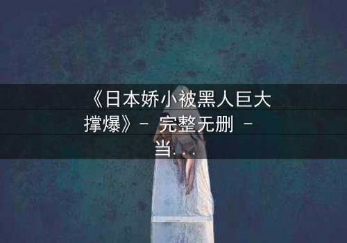 《日本娇小被黑人巨大撑爆》- 完整无删 - 当文化碰撞点燃欲望之火