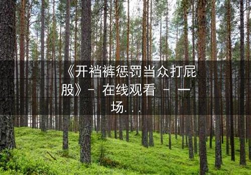 《开裆裤惩罚当众打屁股》- 在线观看 - 一场羞耻与救赎的终极对决