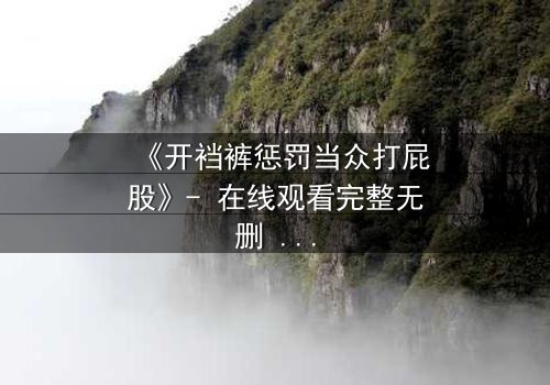 《开裆裤惩罚当众打屁股》- 在线观看完整无删 - 一场羞辱与救赎的极限考验