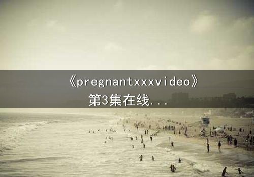 《pregnantxxxvideo》第3集在线观看 - 当禁忌欲望撕裂伦理底线
