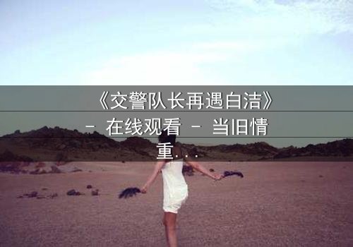 《交警队长再遇白洁》- 在线观看 - 当旧情重逢,正义与私欲激烈碰撞