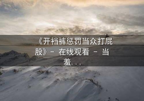 《开裆裤惩罚当众打屁股》- 在线观看 - 当羞耻与救赎交织,谁能逃过命运的审判?