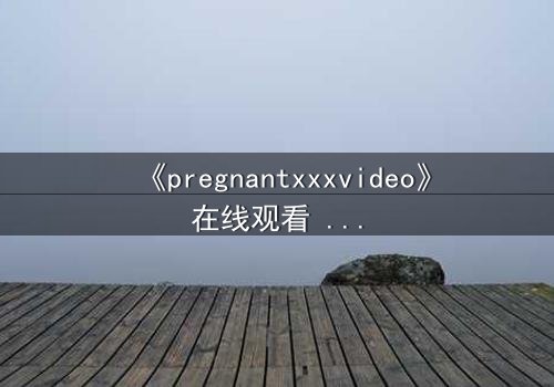 《pregnantxxxvideo》在线观看 - 当禁忌欲望撕裂伦理边界,谁将坠入深渊?